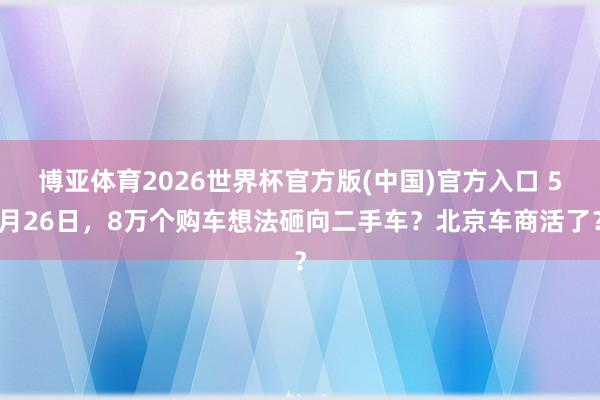 博亚体育2026世界杯官方版(中国)官方入口 5月26日，8万个购车想法砸向二手车？北京车商活了？