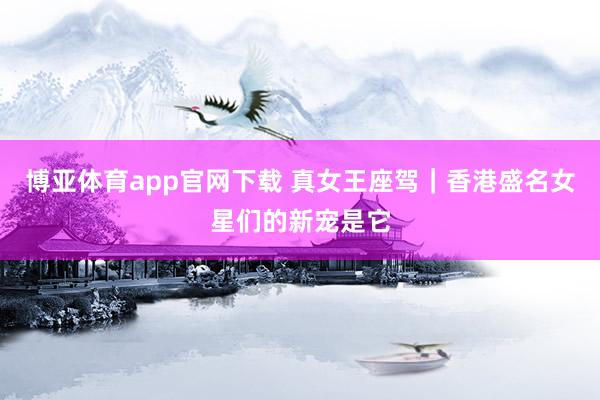 博亚体育app官网下载 真女王座驾｜香港盛名女星们的新宠是它