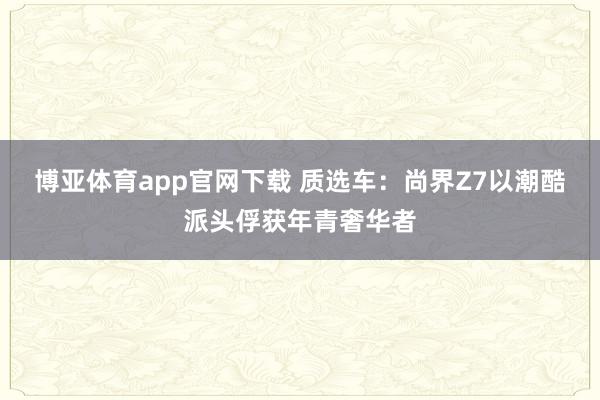 博亚体育app官网下载 质选车：尚界Z7以潮酷派头俘获年青奢华者