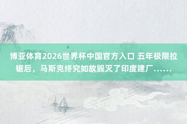 博亚体育2026世界杯中国官方入口 五年极限拉锯后，马斯克终究如故毁灭了印度建厂……