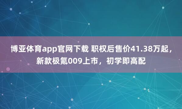 博亚体育app官网下载 职权后售价41.38万起，新款极氪009上市，初学即高配