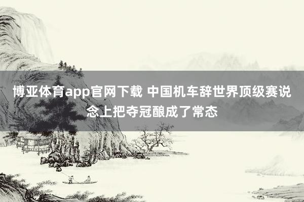 博亚体育app官网下载 中国机车辞世界顶级赛说念上把夺冠酿成了常态