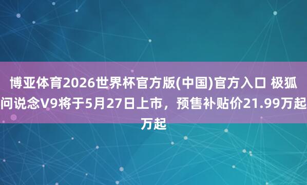 博亚体育2026世界杯官方版(中国)官方入口 极狐问说念V9将于5月27日上市，预售补贴价21.99万起