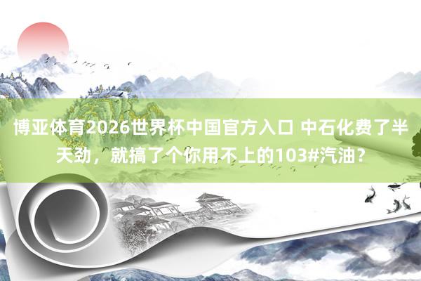 博亚体育2026世界杯中国官方入口 中石化费了半天劲，就搞了个你用不上的103#汽油？