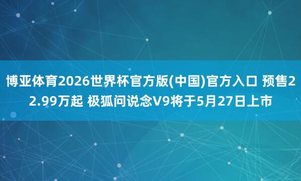 博亚体育2026世界杯官方版(中国)官方入口 预售22.99万起 极狐问说念V9将于5月27日上市