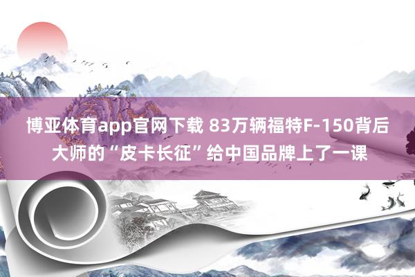 博亚体育app官网下载 83万辆福特F-150背后 大师的“皮卡长征”给中国品牌上了一课