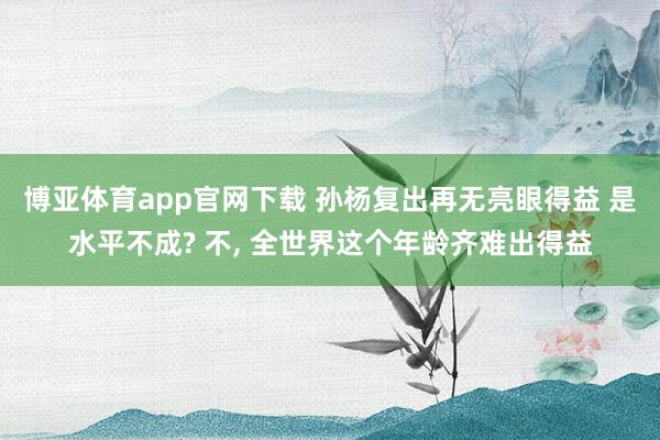 博亚体育app官网下载 孙杨复出再无亮眼得益 是水平不成? 不， 全世界这个年龄齐难出得益