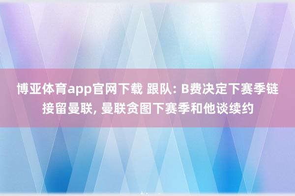 博亚体育app官网下载 跟队: B费决定下赛季链接留曼联， 曼联贪图下赛季和他谈续约