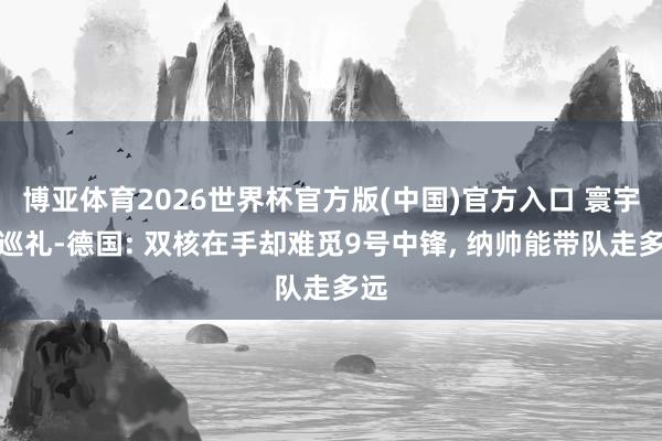 博亚体育2026世界杯官方版(中国)官方入口 寰宇杯巡礼-德国: 双核在手却难觅9号中锋， 纳帅能带队走多远