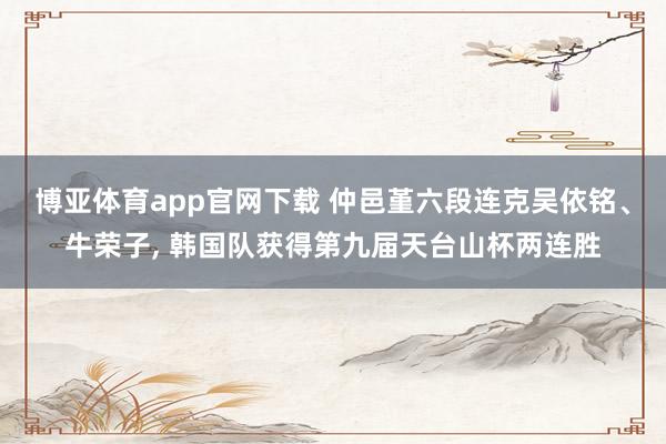 博亚体育app官网下载 仲邑堇六段连克吴依铭、牛荣子， 韩国队获得第九届天台山杯两连胜