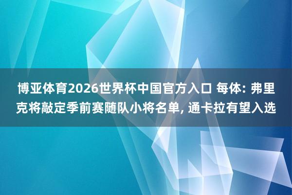 博亚体育2026世界杯中国官方入口 每体: 弗里克将敲定季前赛随队小将名单， 通卡拉有望入选