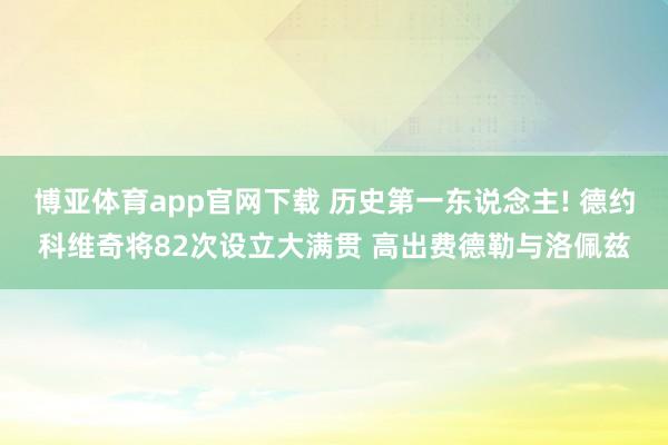 博亚体育app官网下载 历史第一东说念主! 德约科维奇将82次设立大满贯 高出费德勒与洛佩兹