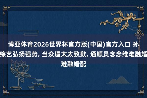 博亚体育2026世界杯官方版(中国)官方入口 孙杨综艺弘扬强势， 当众逼太太致歉， 通顺员念念维难融婚配