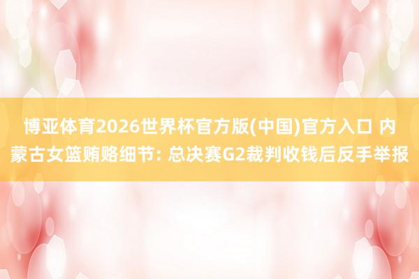 博亚体育2026世界杯官方版(中国)官方入口 内蒙古女篮贿赂细节: 总决赛G2裁判收钱后反手举报