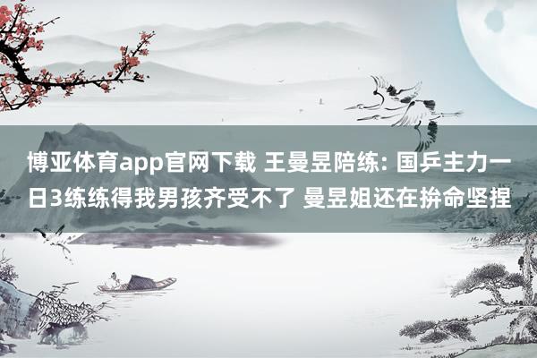 博亚体育app官网下载 王曼昱陪练: 国乒主力一日3练练得我男孩齐受不了 曼昱姐还在拚命坚捏