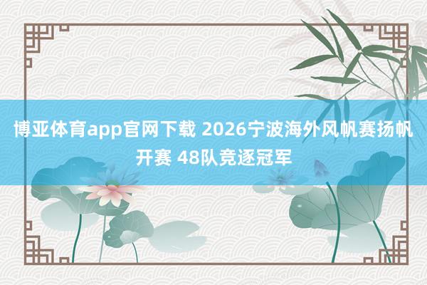 博亚体育app官网下载 2026宁波海外风帆赛扬帆开赛 48队竞逐冠军