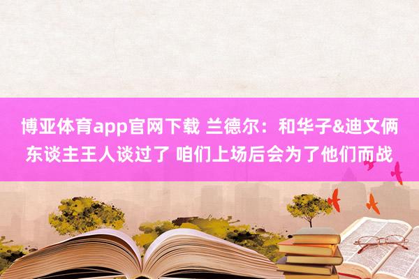 博亚体育app官网下载 兰德尔：和华子&迪文俩东谈主王人谈过了 咱们上场后会为了他们而战