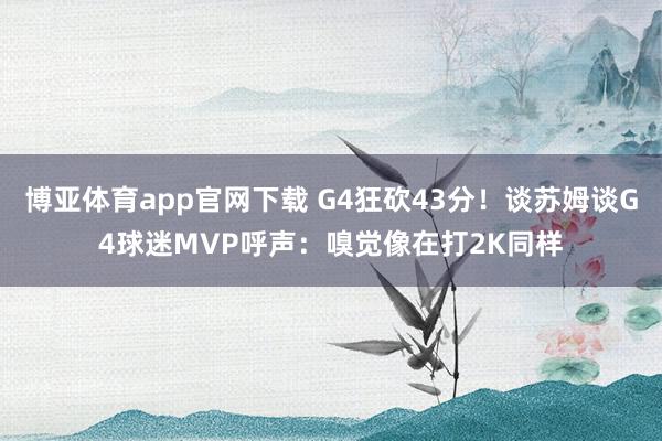 博亚体育app官网下载 G4狂砍43分！谈苏姆谈G4球迷MVP呼声：嗅觉像在打2K同样