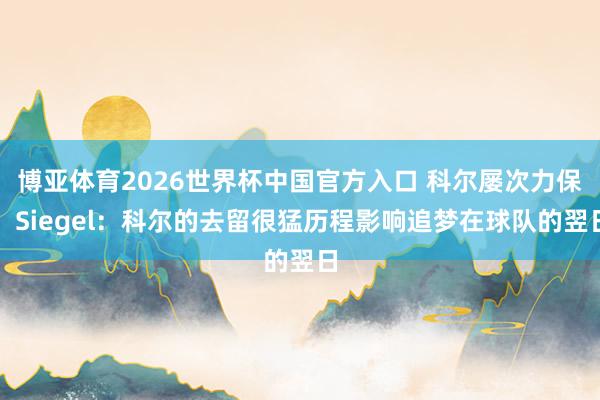 博亚体育2026世界杯中国官方入口 科尔屡次力保！Siegel：科尔的去留很猛历程影响追梦在球队的翌日
