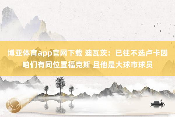 博亚体育app官网下载 迪瓦茨：已往不选卢卡因咱们有同位置福克斯 且他是大球市球员