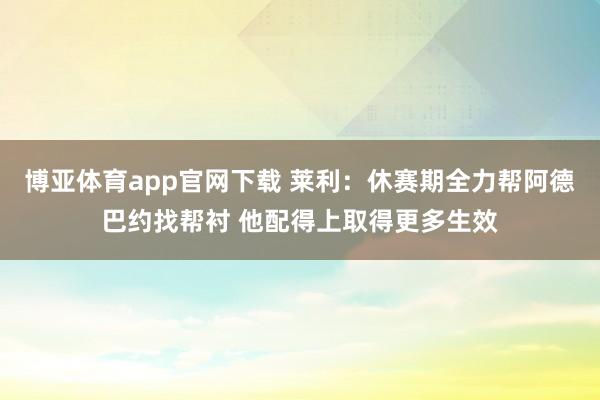 博亚体育app官网下载 莱利：休赛期全力帮阿德巴约找帮衬 他配得上取得更多生效