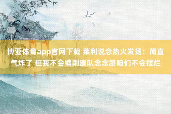 博亚体育app官网下载 莱利说念热火发扬：简直气炸了 但我不会编削建队念念路咱们不会摆烂