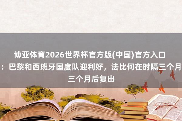 博亚体育2026世界杯官方版(中国)官方入口 天下报：巴黎和西班牙国度队迎利好，法比何在时隔三个月后复出