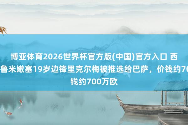 博亚体育2026世界杯官方版(中国)官方入口 西媒：弗鲁米嫩塞19岁边锋里克尔梅被推选给巴萨，价钱约700万欧