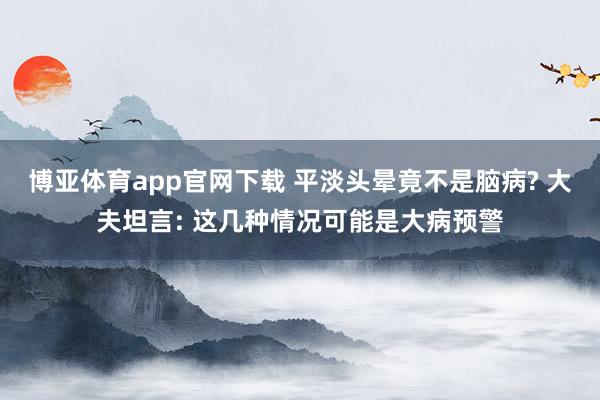 博亚体育app官网下载 平淡头晕竟不是脑病? 大夫坦言: 这几种情况可能是大病预警