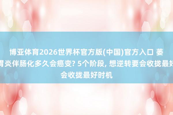 博亚体育2026世界杯官方版(中国)官方入口 萎缩性胃炎伴肠化多久会癌变? 5个阶段， 想逆转要会收拢最好时机