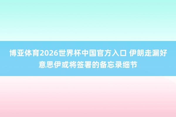 博亚体育2026世界杯中国官方入口 伊朗走漏好意思伊或将签署的备忘录细节