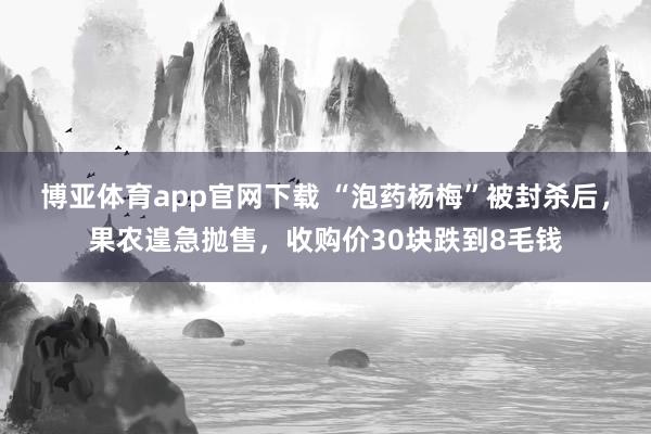 博亚体育app官网下载 “泡药杨梅”被封杀后，果农遑急抛售，收购价30块跌到8毛钱