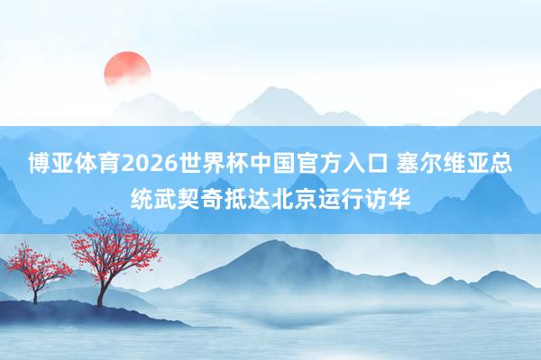 博亚体育2026世界杯中国官方入口 塞尔维亚总统武契奇抵达北京运行访华