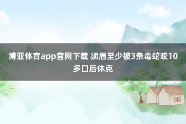 博亚体育app官网下载 须眉至少被3条毒蛇咬10多口后休克