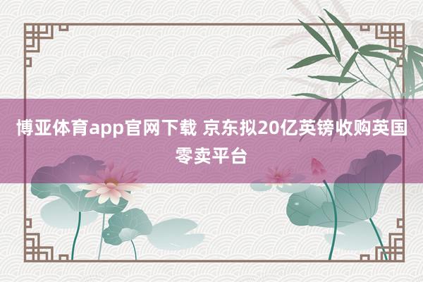 博亚体育app官网下载 京东拟20亿英镑收购英国零卖平台