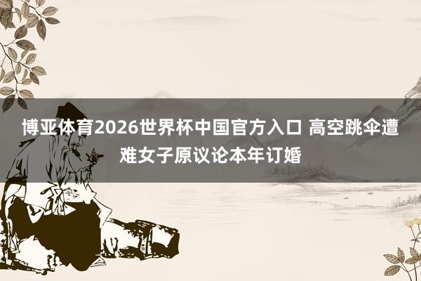 博亚体育2026世界杯中国官方入口 高空跳伞遭难女子原议论本年订婚