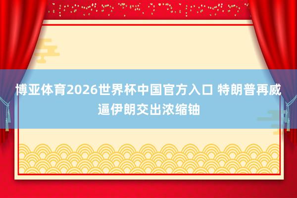 博亚体育2026世界杯中国官方入口 特朗普再威逼伊朗交出浓缩铀