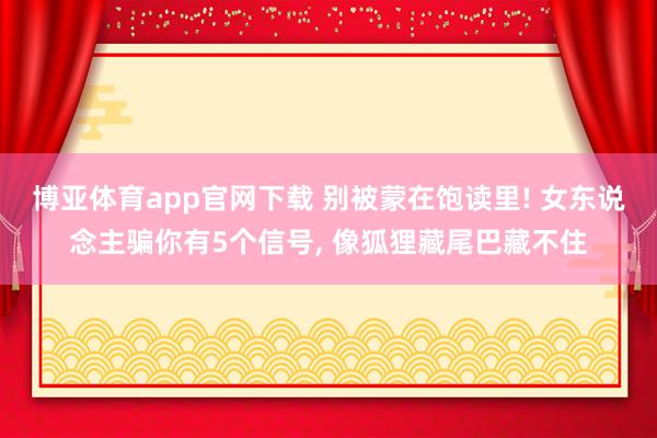 博亚体育app官网下载 别被蒙在饱读里! 女东说念主骗你有5个信号， 像狐狸藏尾巴藏不住
