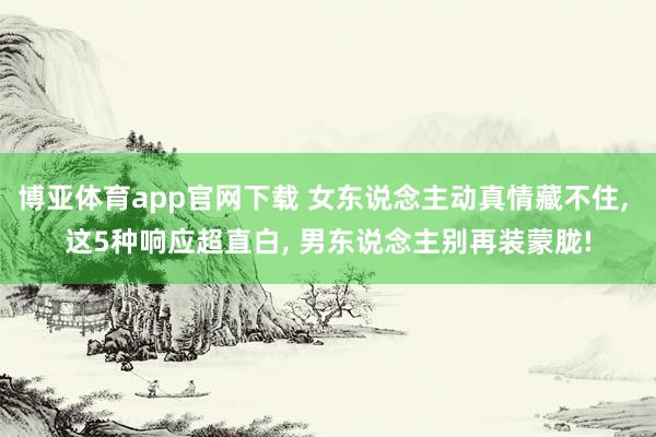 博亚体育app官网下载 女东说念主动真情藏不住， 这5种响应超直白， 男东说念主别再装蒙胧!