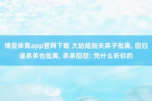 博亚体育app官网下载 大姑姐抛夫弃子仳离， 回归逼弟弟也仳离， 弟弟回怼: 凭什么听你的