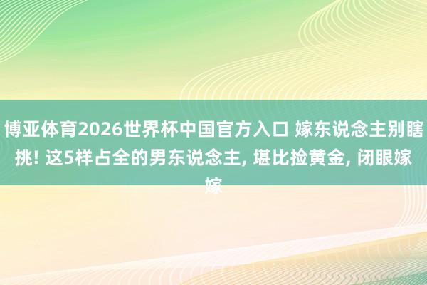博亚体育2026世界杯中国官方入口 嫁东说念主别瞎挑! 这5样占全的男东说念主， 堪比捡黄金， 闭眼嫁