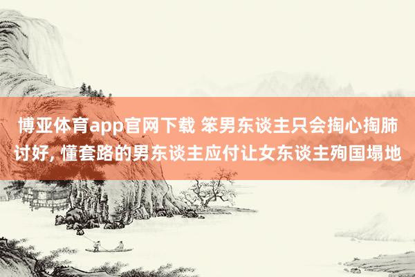 博亚体育app官网下载 笨男东谈主只会掏心掏肺讨好， 懂套路的男东谈主应付让女东谈主殉国塌地