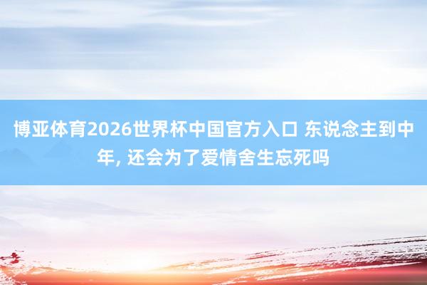 博亚体育2026世界杯中国官方入口 东说念主到中年， 还会为了爱情舍生忘死吗