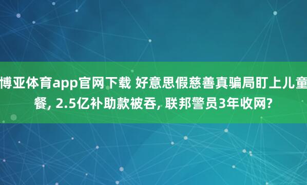 博亚体育app官网下载 好意思假慈善真骗局盯上儿童餐， 2.5亿补助款被吞， 联邦警员3年收网?