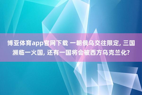 博亚体育app官网下载 一朝俄乌交往限定， 三国濒临一火国， 还有一国将会被西方乌克兰化?