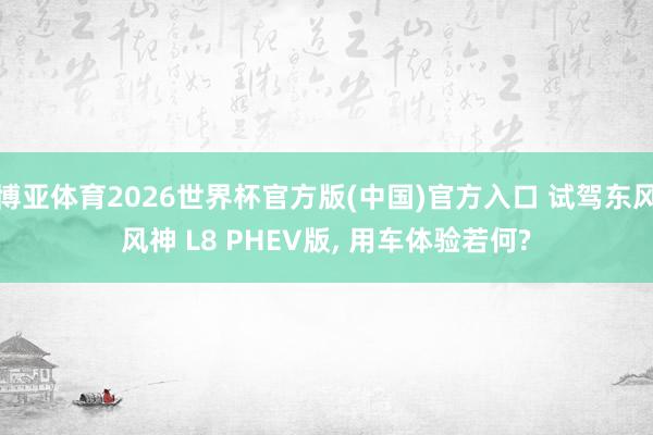 博亚体育2026世界杯官方版(中国)官方入口 试驾东风风神 L8 PHEV版， 用车体验若何?
