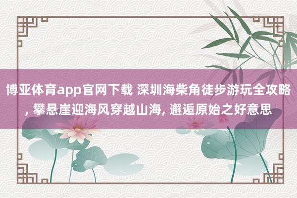 博亚体育app官网下载 深圳海柴角徒步游玩全攻略， 攀悬崖迎海风穿越山海， 邂逅原始之好意思