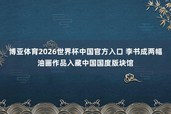 博亚体育2026世界杯中国官方入口 李书成两幅油画作品入藏中国国度版块馆