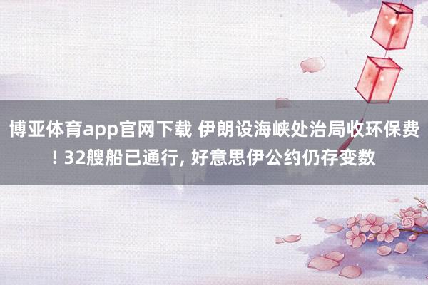 博亚体育app官网下载 伊朗设海峡处治局收环保费! 32艘船已通行， 好意思伊公约仍存变数