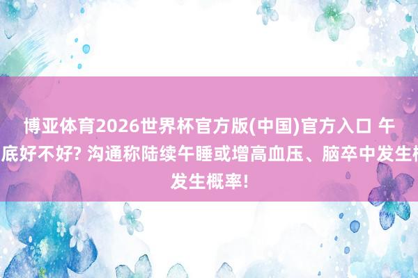 博亚体育2026世界杯官方版(中国)官方入口 午睡到底好不好? 沟通称陆续午睡或增高血压、脑卒中发生概率!
